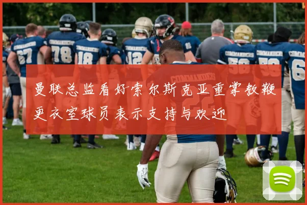曼联总监看好索尔斯克亚重掌教鞭更衣室球员表示支持与欢迎