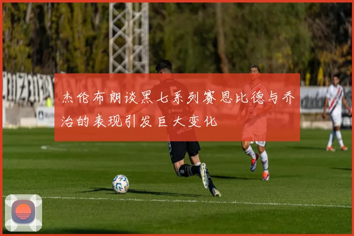杰伦布朗谈黑七系列赛恩比德与乔治的表现引发巨大变化