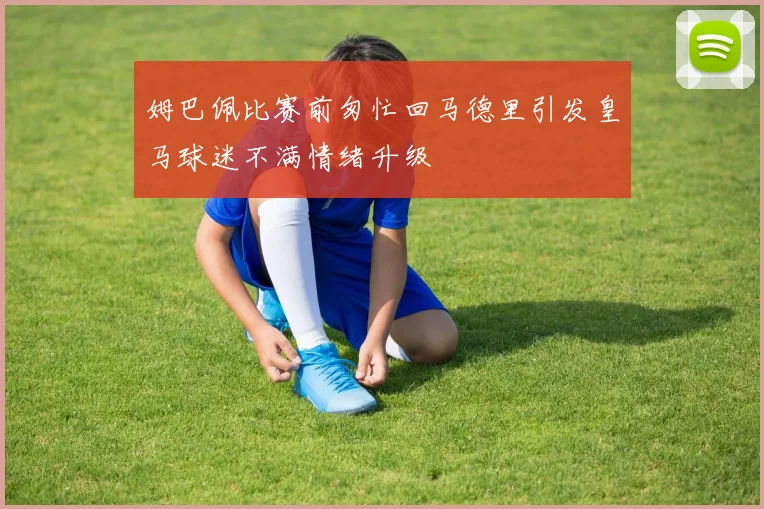 姆巴佩比赛前匆忙回马德里引发皇马球迷不满情绪升级