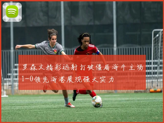 罗森文精彩远射打破僵局海牛主场1-0领先海港展现强大实力