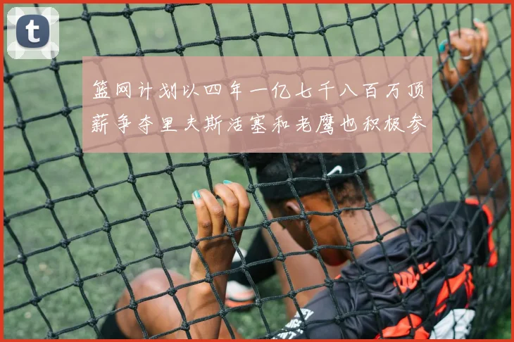 篮网计划以四年一亿七千八百万顶薪争夺里夫斯活塞和老鹰也积极参与竞标