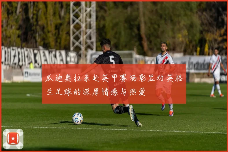瓜迪奥拉亲赴英甲赛场彰显对英格兰足球的深厚情感与热爱