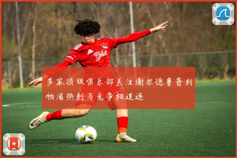 多家顶级俱乐部关注谢尔德鲁普利物浦热刺马竞争相追逐