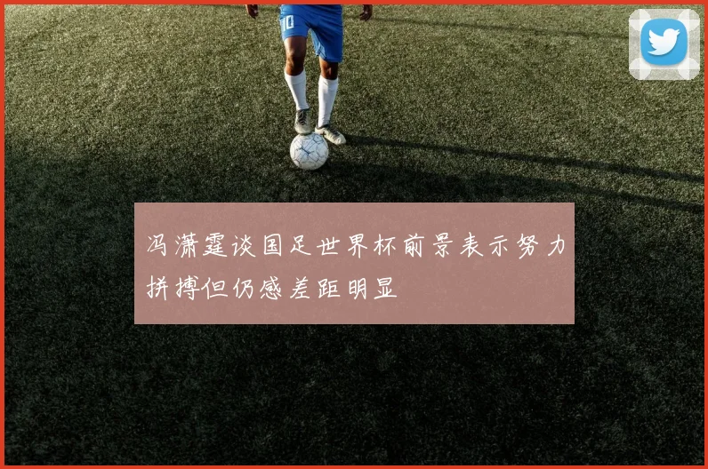 冯潇霆谈国足世界杯前景表示努力拼搏但仍感差距明显