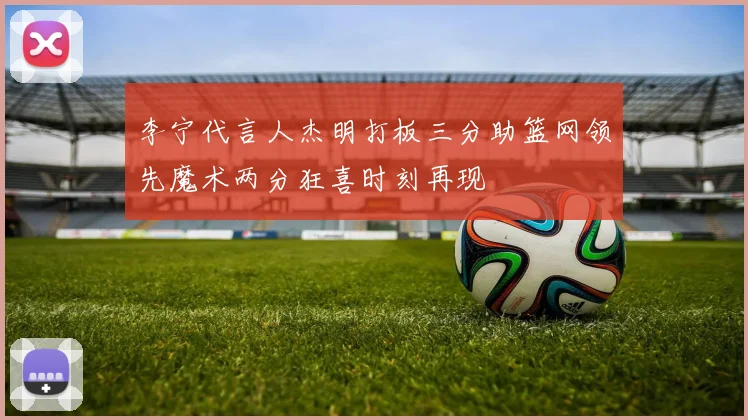 李宁代言人杰明打板三分助篮网领先魔术两分狂喜时刻再现