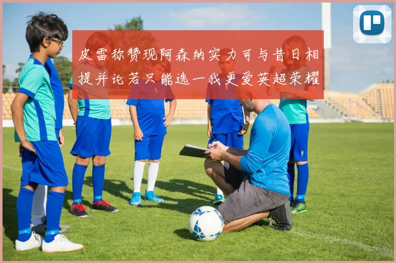 皮雷称赞现阿森纳实力可与昔日相提并论若只能选一我更爱英超荣耀
