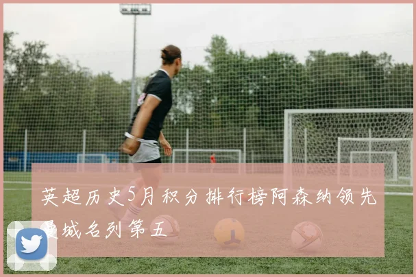 英超历史5月积分排行榜阿森纳领先曼城名列第五