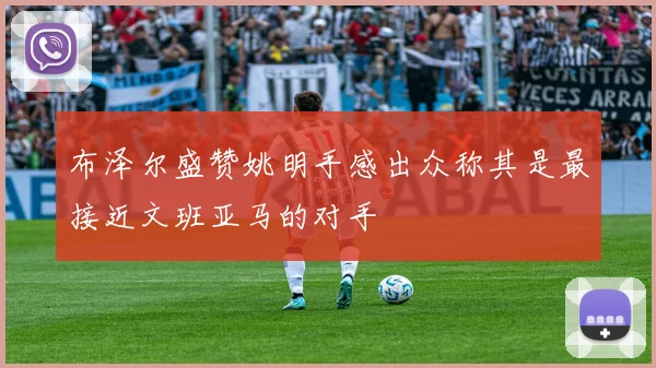 布泽尔盛赞姚明手感出众称其是最接近文班亚马的对手