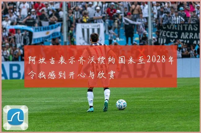 阿坎吉表示齐沃续约国米至2028年令我感到开心与欣赏